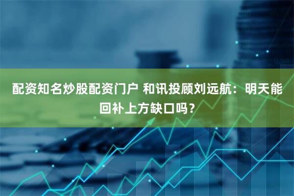 配资知名炒股配资门户 和讯投顾刘远航：明天能回补上方缺口吗？