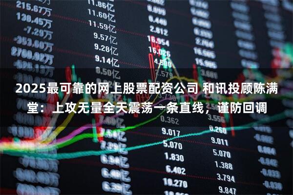 2025最可靠的网上股票配资公司 和讯投顾陈满堂：上攻无量全天震荡一条直线，谨防回调