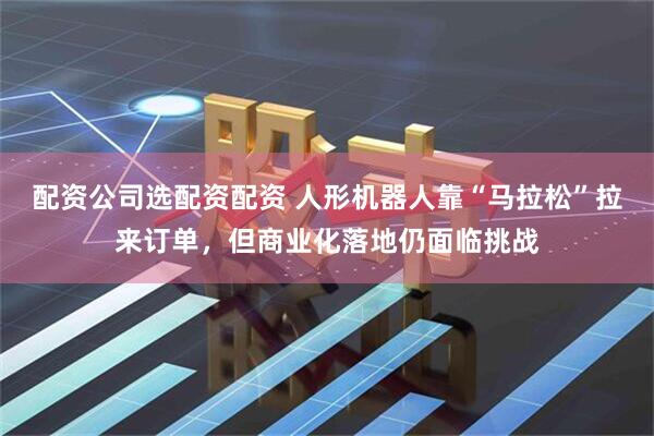 配资公司选配资配资 人形机器人靠“马拉松”拉来订单，但商业化落地仍面临挑战