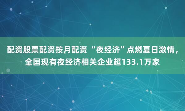 配资股票配资按月配资 “夜经济”点燃夏日激情，全国现有夜经济相关企业超133.1万家