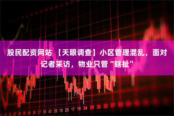 股民配资网站 【天眼调查】小区管理混乱，面对记者采访，物业只管“瞎扯”