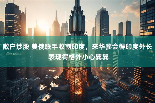 散户炒股 美俄联手收割印度，来华参会得印度外长 表现得格外小心翼翼