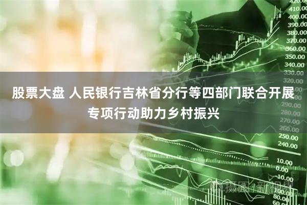 股票大盘 人民银行吉林省分行等四部门联合开展专项行动助力乡村振兴