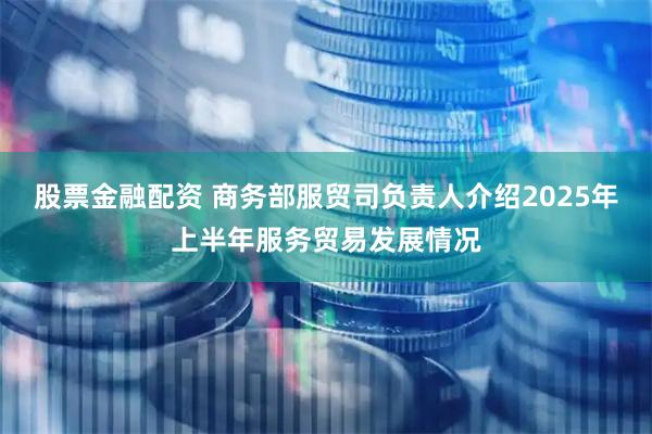 股票金融配资 商务部服贸司负责人介绍2025年上半年服务贸易发展情况