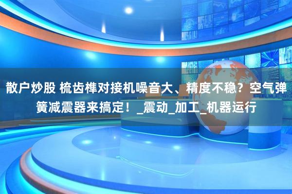 散户炒股 梳齿榫对接机噪音大、精度不稳？空气弹簧减震器来搞定！_震动_加工_机器运行