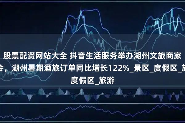 股票配资网站大全 抖音生活服务举办湖州文旅商家峰会，湖州暑期酒旅订单同比增长122%_景区_度假区_旅游