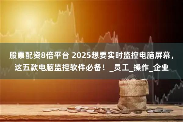 股票配资8倍平台 2025想要实时监控电脑屏幕，这五款电脑监控软件必备！_员工_操作_企业