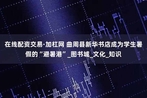 在线配资交易·加杠网 曲周县新华书店成为学生暑假的“避暑港”_图书城_文化_知识