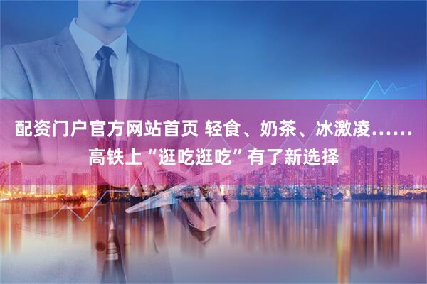 配资门户官方网站首页 轻食、奶茶、冰激凌……高铁上“逛吃逛吃”有了新选择