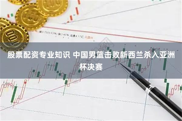 股票配资专业知识 中国男篮击败新西兰杀入亚洲杯决赛