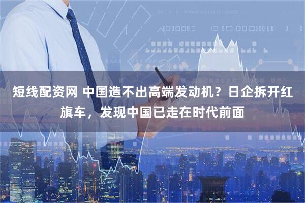 短线配资网 中国造不出高端发动机？日企拆开红旗车，发现中国已走在时代前面