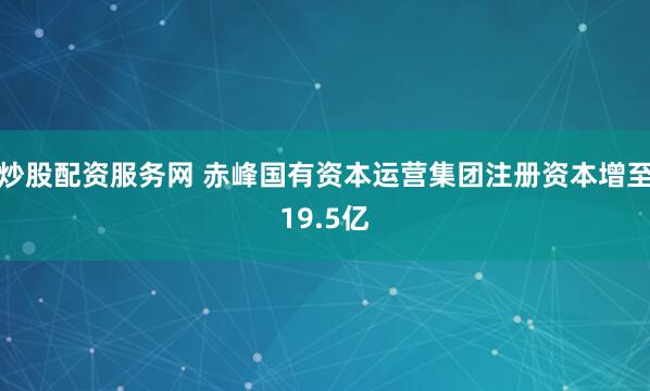 炒股配资服务网 赤峰国有资本运营集团注册资本增至19.5亿