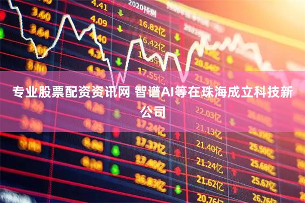 专业股票配资资讯网 智谱AI等在珠海成立科技新公司