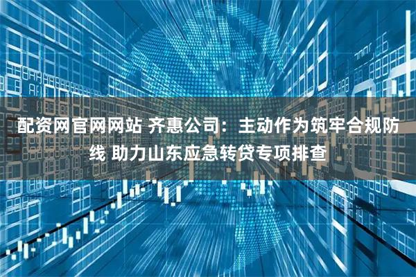配资网官网网站 齐惠公司：主动作为筑牢合规防线 助力山东应急转贷专项排查