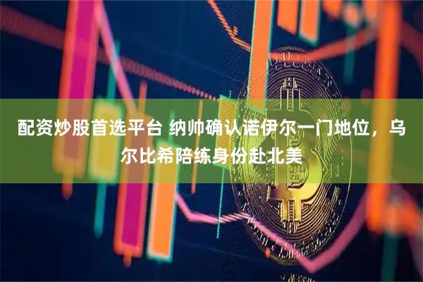 配资炒股首选平台 纳帅确认诺伊尔一门地位，乌尔比希陪练身份赴北美
