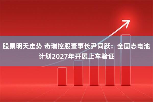 股票明天走势 奇瑞控股董事长尹同跃：全固态电池计划2027年开展上车验证